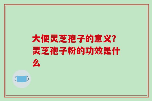 大便灵芝孢子的意义?灵芝孢子粉的功效是什么