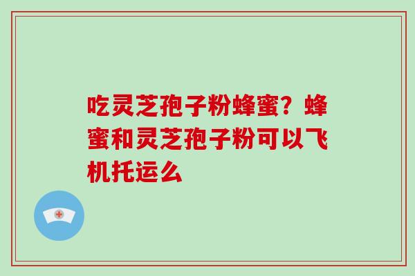 吃灵芝孢子粉蜂蜜？蜂蜜和灵芝孢子粉可以飞机托运么