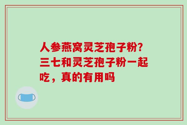 人参燕窝灵芝孢子粉？三七和灵芝孢子粉一起吃，真的有用吗