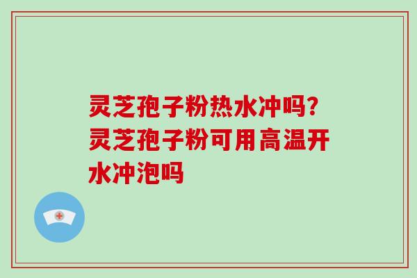 灵芝孢子粉热水冲吗?灵芝孢子粉可用高温开水冲泡吗
