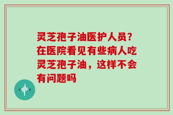 灵芝孢子油医护人员？在医院看见有些病人吃灵芝孢子油，这样不会有问题吗