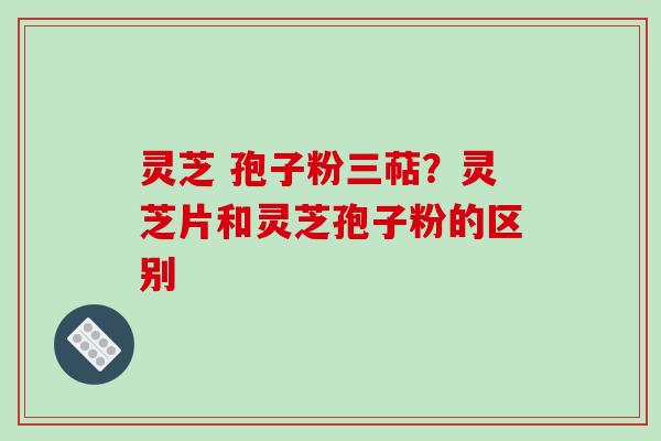 灵芝 孢子粉三萜?灵芝片和灵芝孢子粉的区别