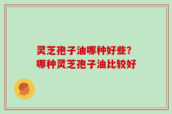 灵芝孢子油哪种好些?哪种灵芝孢子油比较好