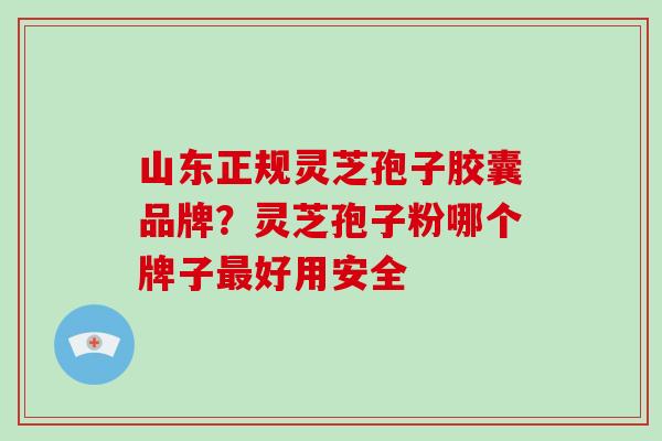 山东正规灵芝孢子胶囊品牌？灵芝孢子粉哪个牌子最好用安全