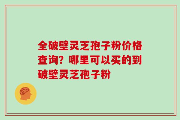 全破壁灵芝孢子粉价格查询?哪里可以买的到破壁灵芝孢子粉