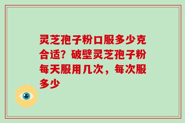 灵芝孢子粉口服多少克合适?破壁灵芝孢子粉每天服用几次,每次服多少