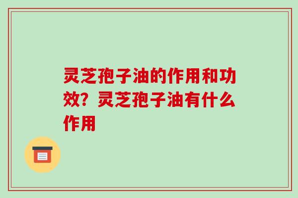 灵芝孢子油的作用和功效?灵芝孢子油有什么作用