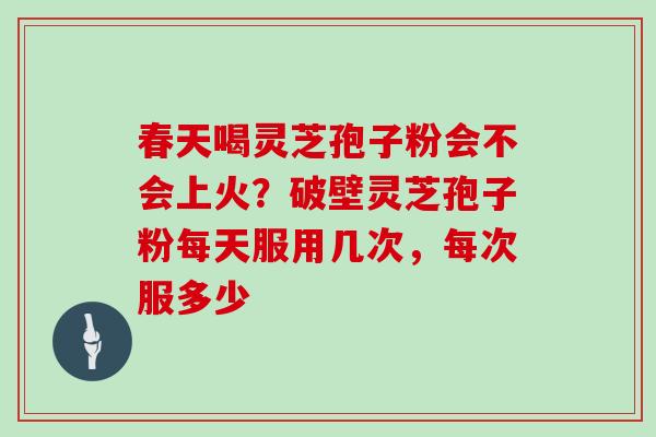 春天喝灵芝孢子粉会不会上火?破壁灵芝孢子粉每天服用几次,每次服多少