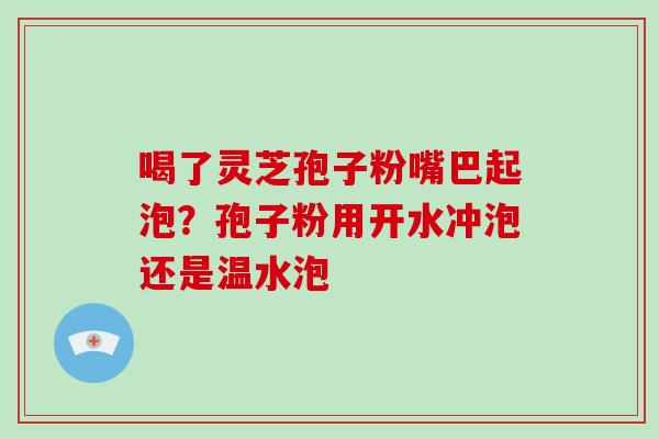 喝了灵芝孢子粉嘴巴起泡?孢子粉用开水冲泡还是温水泡