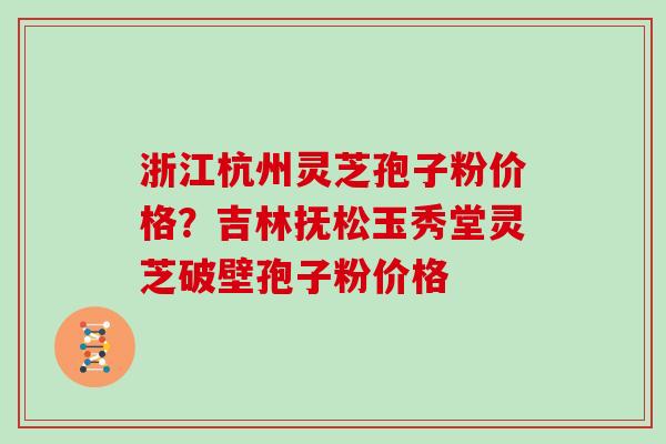 浙江杭州灵芝孢子粉价格?吉林抚松玉秀堂灵芝破壁孢子粉价格