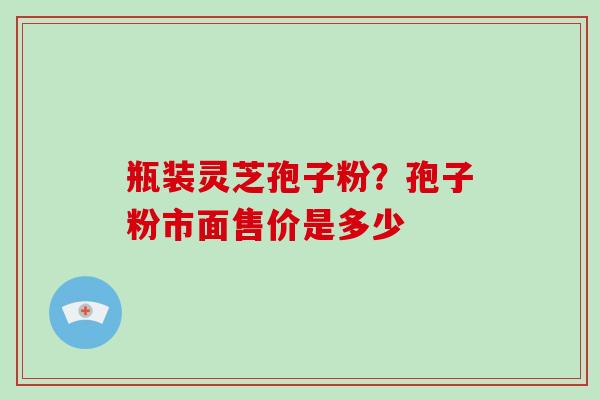 瓶装灵芝孢子粉？孢子粉市面售价是多少