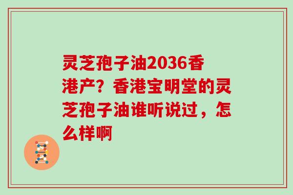 灵芝孢子油2036香港产?香港宝明堂的灵芝孢子油谁听说过,怎么样啊