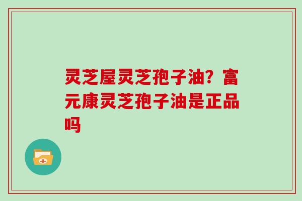 灵芝屋灵芝孢子油?富元康灵芝孢子油是正品吗