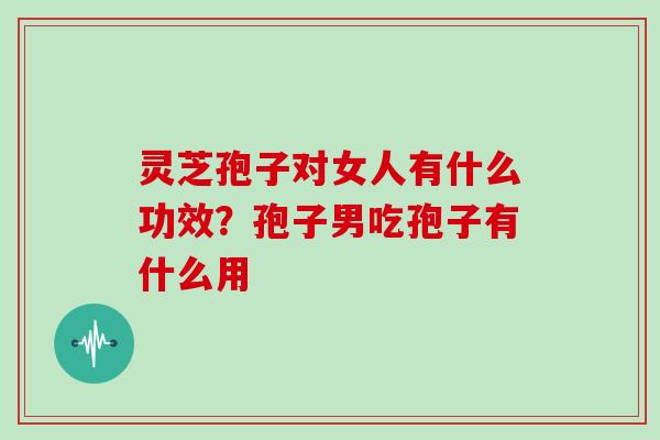 灵芝孢子对女人有什么功效？孢子男吃孢子有什么用