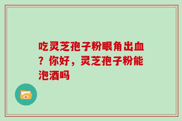 吃灵芝孢子粉眼角出血?你好,灵芝孢子粉能泡酒吗