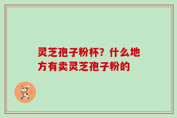 灵芝孢子粉杯?什么地方有卖灵芝孢子粉的