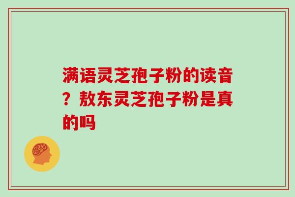 满语灵芝孢子粉的读音?敖东灵芝孢子粉是真的吗