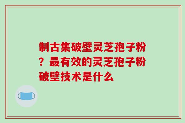 制古集破壁灵芝孢子粉?最有效的灵芝孢子粉破壁技术是什么