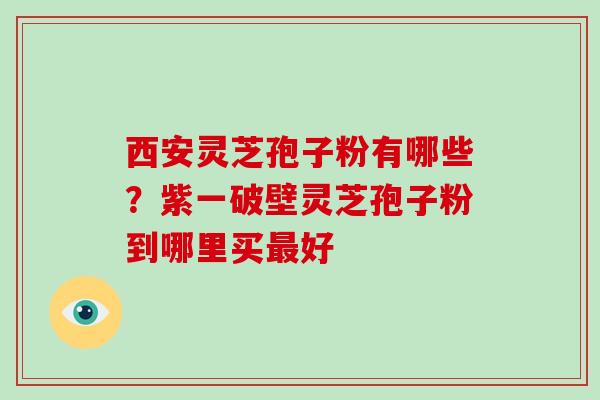 西安灵芝孢子粉有哪些？紫一破壁灵芝孢子粉到哪里买最好