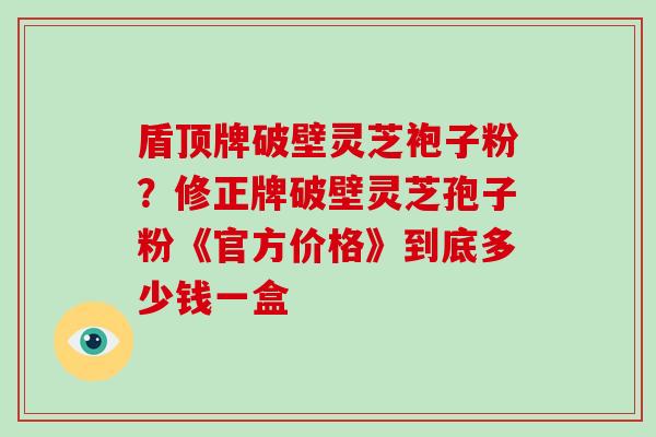 盾顶牌破壁灵芝袍子粉?修正牌破壁灵芝孢子粉《官方价格》到底多少钱一盒