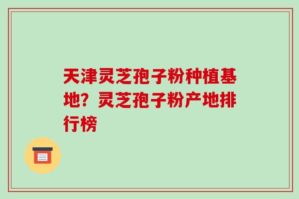 天津灵芝孢子粉种植基地?灵芝孢子粉产地排行榜