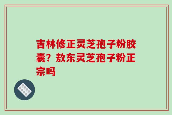 吉林修正灵芝孢子粉胶囊？敖东灵芝孢子粉正宗吗