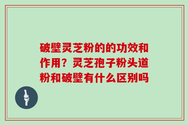 破壁灵芝粉的的功效和作用?灵芝孢子粉头道粉和破壁有什么区别吗