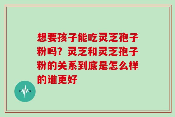 想要孩子能吃灵芝孢子粉吗?灵芝和灵芝孢子粉的关系到底是怎么样的谁更好