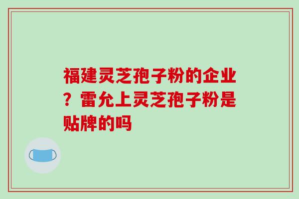 福建灵芝孢子粉的企业?雷允上灵芝孢子粉是贴牌的吗