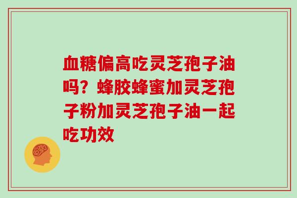 血糖偏高吃灵芝孢子油吗?蜂胶蜂蜜加灵芝孢子粉加灵芝孢子油一起吃功效
