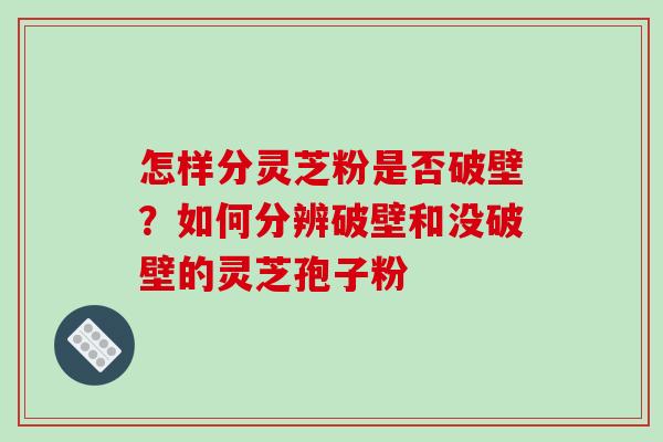 怎样分灵芝粉是否破壁?如何分辨破壁和没破壁的灵芝孢子粉