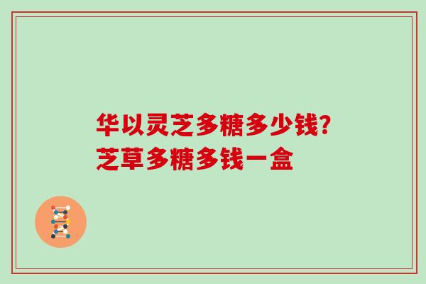 华以灵芝多糖多少钱？芝草多糖多钱一盒