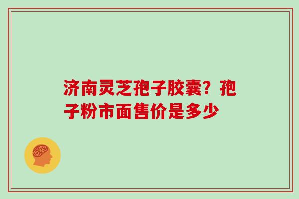 济南灵芝孢子胶囊？孢子粉市面售价是多少