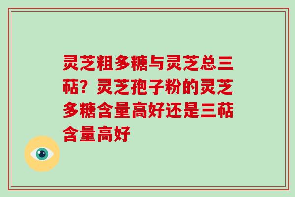 灵芝粗多糖与灵芝总三萜?灵芝孢子粉的灵芝多糖含量高好还是三萜含量高好