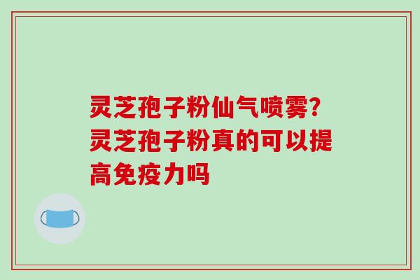 灵芝孢子粉仙气喷雾？灵芝孢子粉真的可以提高免疫力吗