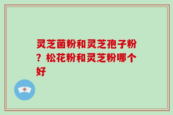 灵芝菌粉和灵芝孢子粉?松花粉和灵芝粉哪个好
