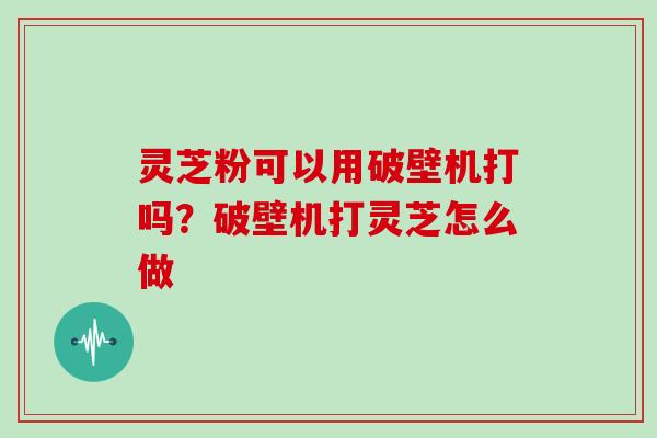 灵芝粉可以用破壁机打吗?破壁机打灵芝怎么做