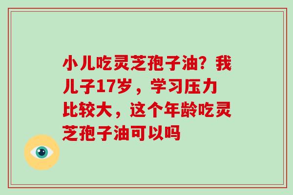 小儿吃灵芝孢子油?我儿子17岁,学习压力比较大,这个年龄吃灵芝孢子油可以吗