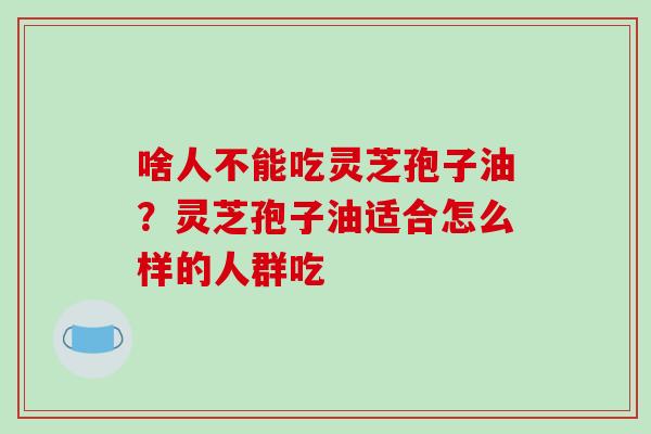 啥人不能吃灵芝孢子油?灵芝孢子油适合怎么样的人群吃