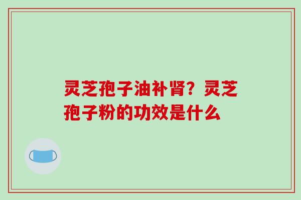 灵芝孢子油补肾？灵芝孢子粉的功效是什么