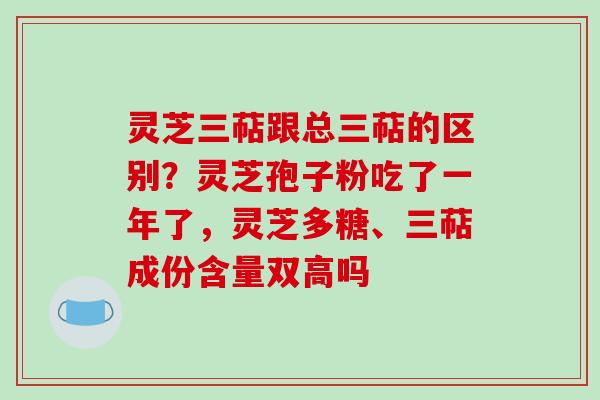 灵芝三萜跟总三萜的区别?灵芝孢子粉吃了一年了,灵芝多糖、三萜成份含量双高吗