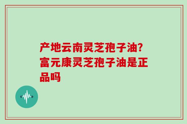 产地云南灵芝孢子油?富元康灵芝孢子油是正品吗