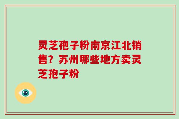 灵芝孢子粉南京江北销售?苏州哪些地方卖灵芝孢子粉