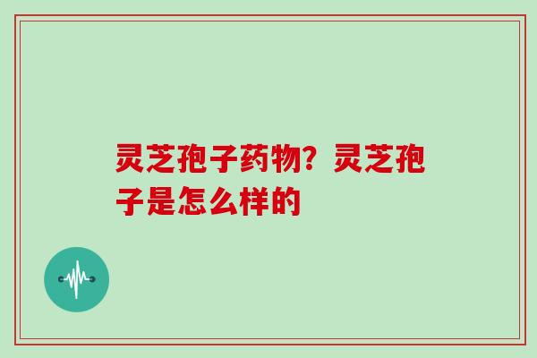 灵芝孢子药物?灵芝孢子是怎么样的