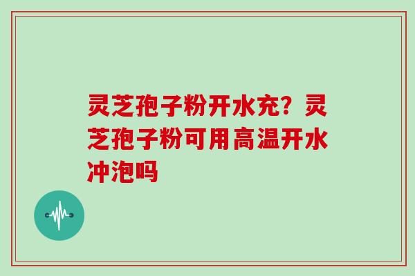 灵芝孢子粉开水充?灵芝孢子粉可用高温开水冲泡吗