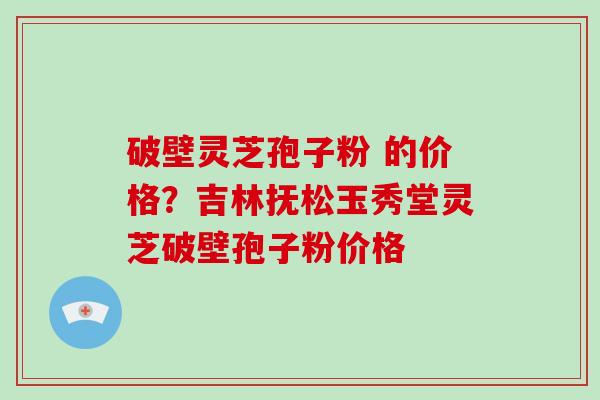 破壁灵芝孢子粉 的价格?吉林抚松玉秀堂灵芝破壁孢子粉价格