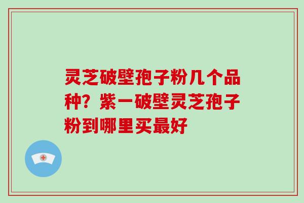 灵芝破壁孢子粉几个品种?紫一破壁灵芝孢子粉到哪里买最好