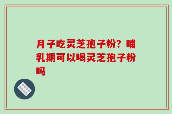 月子吃灵芝孢子粉?哺乳期可以喝灵芝孢子粉吗