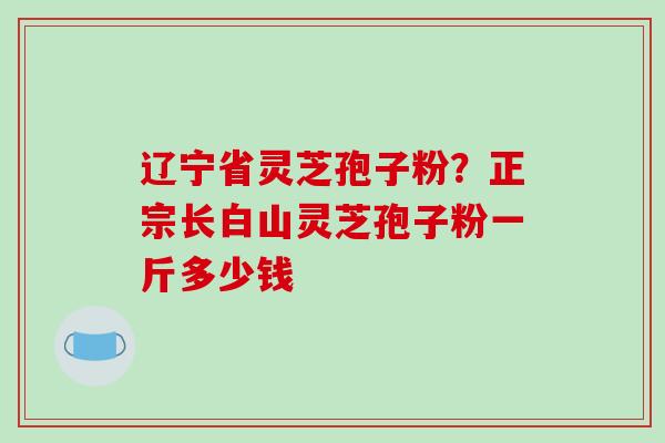 辽宁省灵芝孢子粉?正宗长白山灵芝孢子粉一斤多少钱
