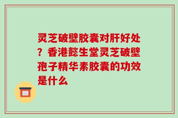 灵芝破壁胶囊对肝好处？香港懿生堂灵芝破壁孢子精华素胶囊的功效是什么